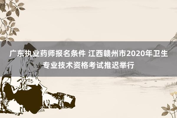 广东执业药师报名条件 江西赣州市2020年卫生专业技术资格考试推迟举行
