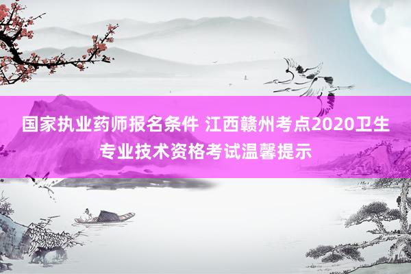 国家执业药师报名条件 江西赣州考点2020卫生专业技术资格考试温馨提示