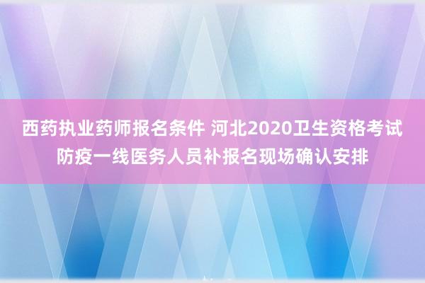 西药执业药师报名条件 河北2020卫生资格考试防疫一线医务人员补报名现场确认安排