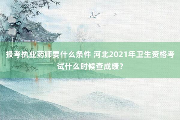 报考执业药师要什么条件 河北2021年卫生资格考试什么时候查成绩？