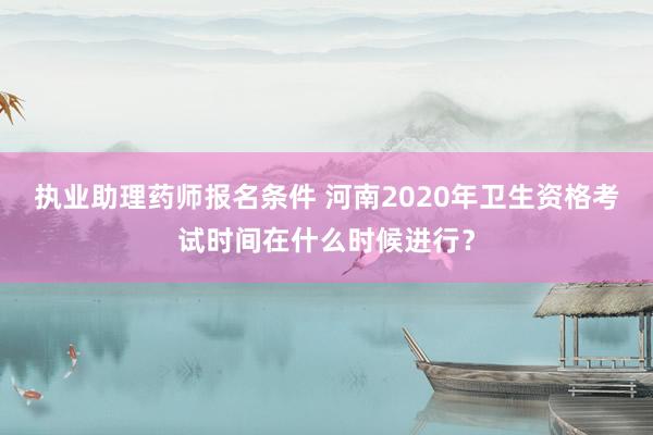 执业助理药师报名条件 河南2020年卫生资格考试时间在什么时候进行？