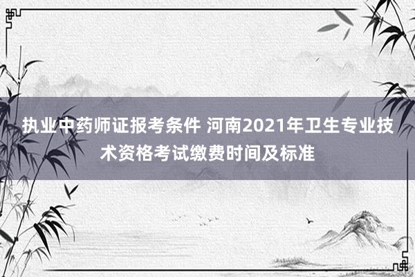 执业中药师证报考条件 河南2021年卫生专业技术资格考试缴费时间及标准