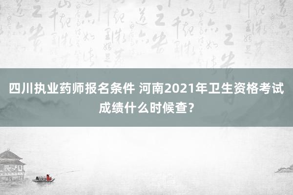 四川执业药师报名条件 河南2021年卫生资格考试成绩什么时候查？