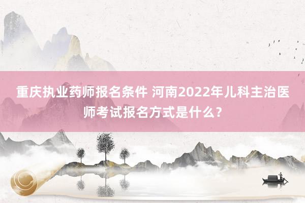 重庆执业药师报名条件 河南2022年儿科主治医师考试报名方式是什么？
