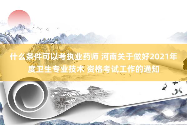 什么条件可以考执业药师 河南关于做好2021年度卫生专业技术 资格考试工作的通知