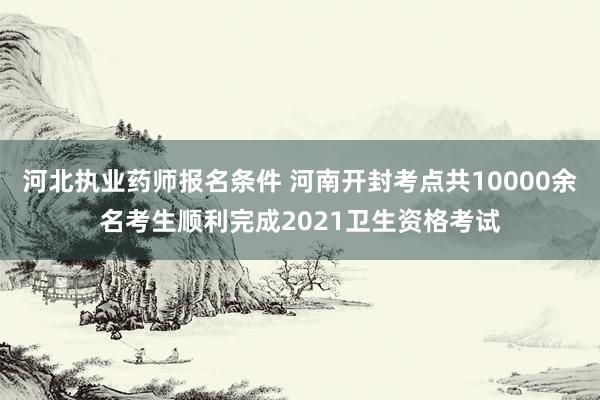 河北执业药师报名条件 河南开封考点共10000余名考生顺利完成2021卫生资格考试