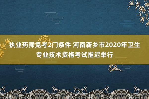 执业药师免考2门条件 河南新乡市2020年卫生专业技术资格考试推迟举行