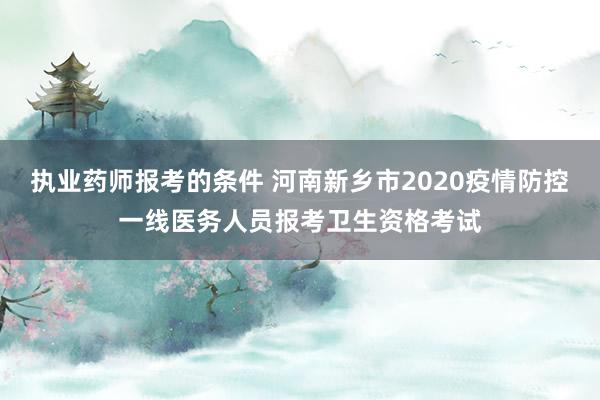 执业药师报考的条件 河南新乡市2020疫情防控一线医务人员报考卫生资格考试
