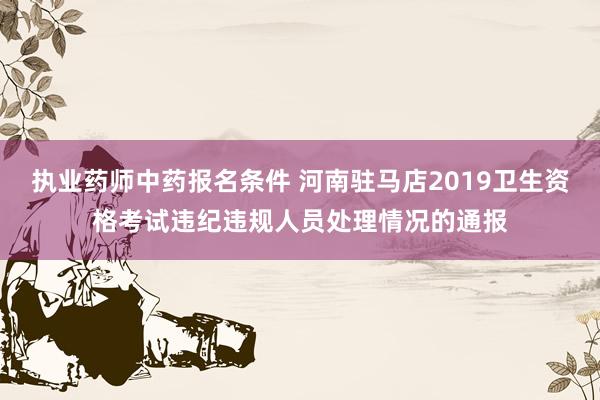 执业药师中药报名条件 河南驻马店2019卫生资格考试违纪违规人员处理情况的通报