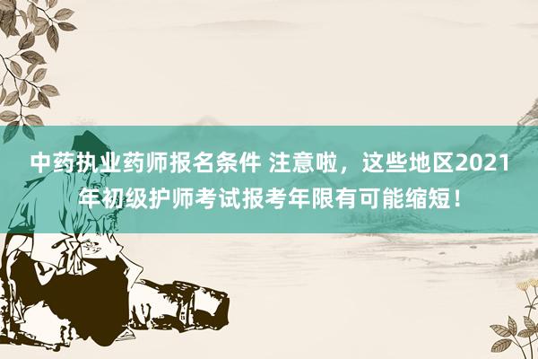 中药执业药师报名条件 注意啦，这些地区2021年初级护师考试报考年限有可能缩短！