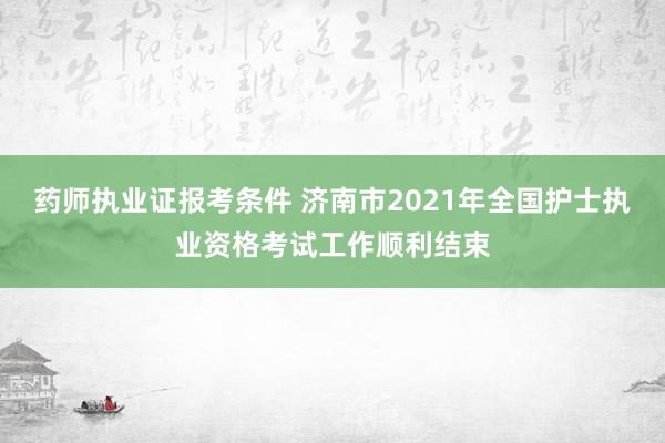 药师执业证报考条件 济南市2021年全国护士执业资格考试工作顺利结束