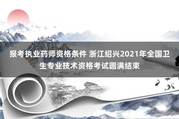 报考执业药师资格条件 浙江绍兴2021年全国卫生专业技术资格考试圆满结束