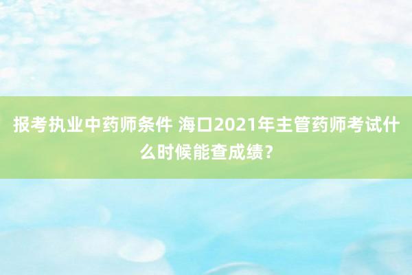 报考执业中药师条件 海口2021年主管药师考试什么时候能查成绩？