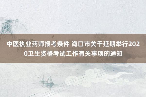 中医执业药师报考条件 海口市关于延期举行2020卫生资格考试工作有关事项的通知