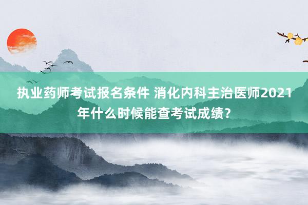 执业药师考试报名条件 消化内科主治医师2021年什么时候能查考试成绩？