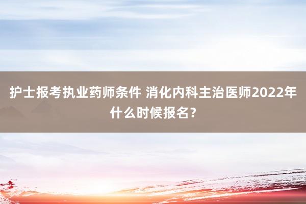 护士报考执业药师条件 消化内科主治医师2022年什么时候报名？