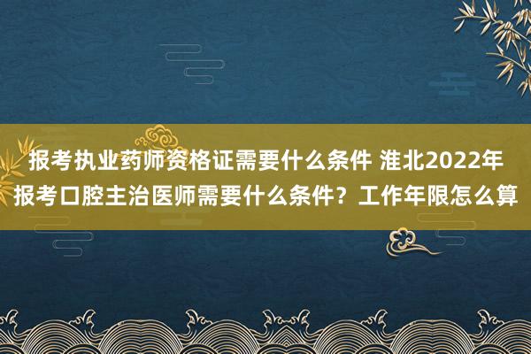 报考执业药师资格证需要什么条件 淮北2022年报考口腔主治医师需要什么条件？工作年限怎么算