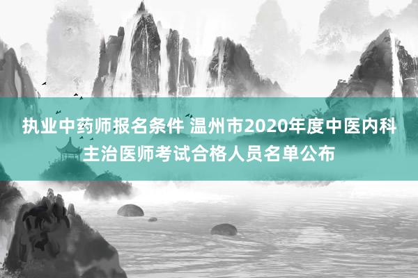 执业中药师报名条件 温州市2020年度中医内科主治医师考试合格人员名单公布