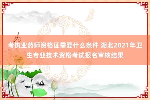 考执业药师资格证需要什么条件 湖北2021年卫生专业技术资格考试报名审核结果