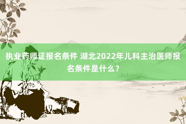 执业药师证报名条件 湖北2022年儿科主治医师报名条件是什么？