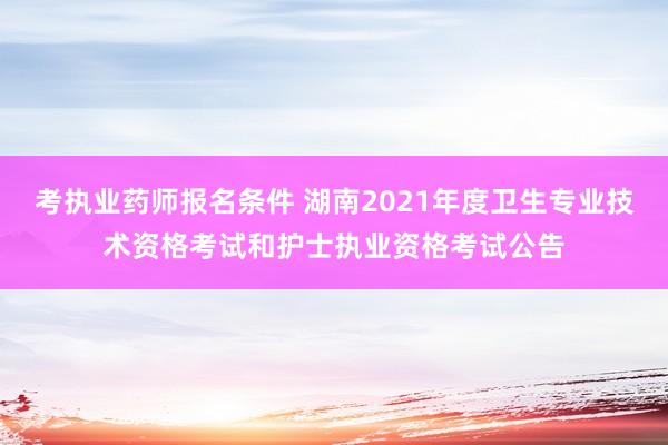 考执业药师报名条件 湖南2021年度卫生