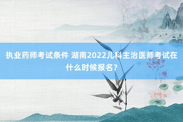 执业药师考试条件 湖南2022儿科主治医师考试在什么时候报名？