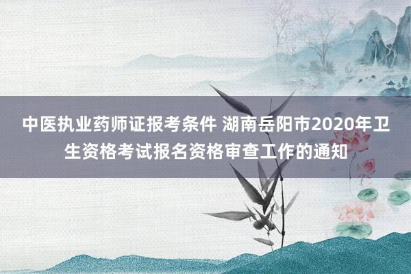 中医执业药师证报考条件 湖南岳阳市2020年卫生资格考试报名资格审查工作的通知