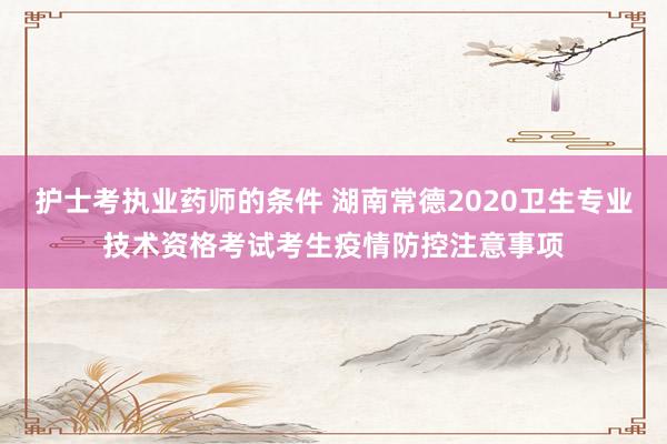 护士考执业药师的条件 湖南常德2020卫生专业技术资格考试考生疫情防控注意事项