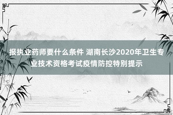 报执业药师要什么条件 湖南长沙2020年卫生专业技术资格考试疫情防控特别提示