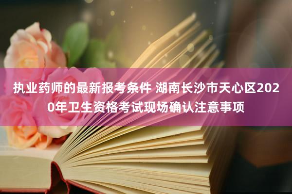 执业药师的最新报考条件 湖南长沙市天心区2020年卫生资格考试现场确认注意事项
