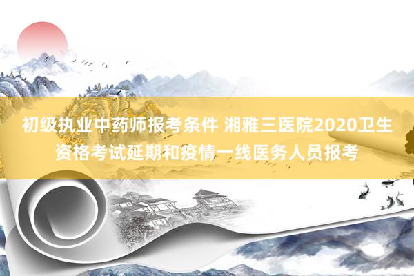 初级执业中药师报考条件 湘雅三医院2020卫生资格考试延期和疫情一线医务人员报考