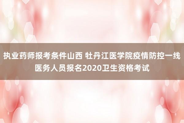 执业药师报考条件山西 牡丹江医学院疫情防控一线医务人员报名2020卫生资格考试