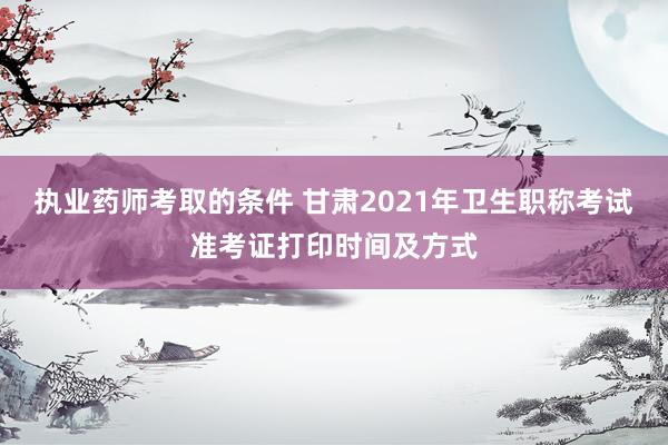 执业药师考取的条件 甘肃2021年卫生职称考试准考证打印时间及方式