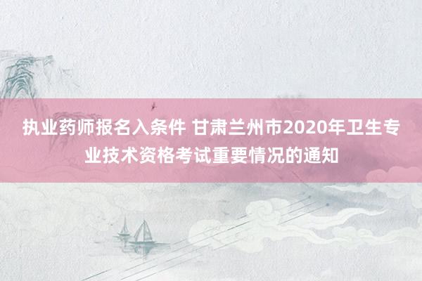 执业药师报名入条件 甘肃兰州市2020年卫生专业技术资格考试重要情况的通知