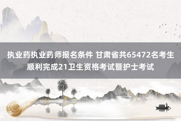 执业药执业药师报名条件 甘肃省共65472名考生顺利完成21卫生资格考试暨护士考试