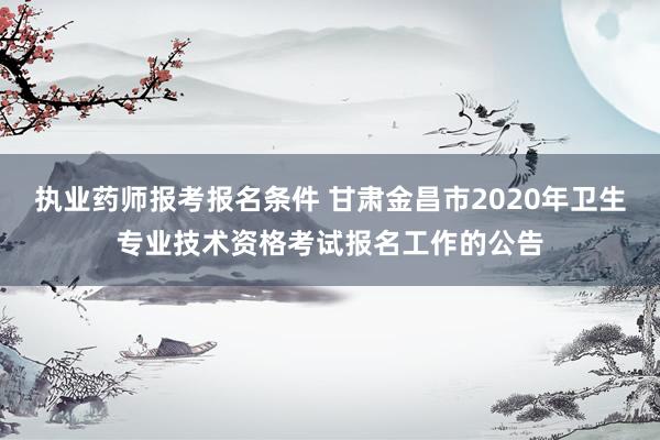 执业药师报考报名条件 甘肃金昌市2020年卫生专业技术资格考试报名工作的公告