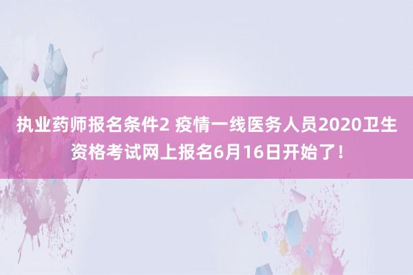 执业药师报名条件2 疫情一线医务人员2020卫生资格考试网上报名6月16日开始了！