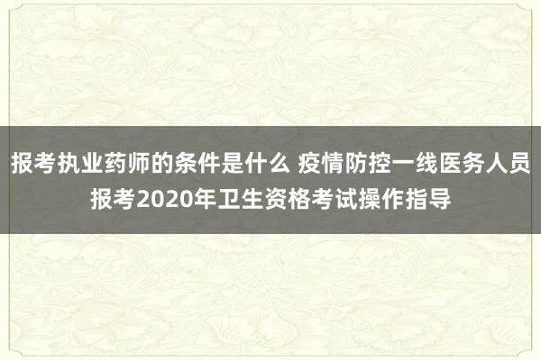 报考执业药师的条件是什么 疫情防控一线医