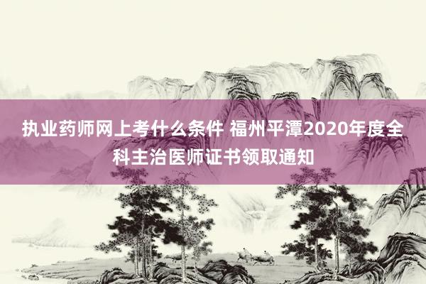 执业药师网上考什么条件 福州平潭2020年度全科主治医师证书领取通知