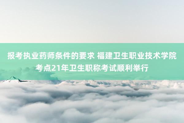 报考执业药师条件的要求 福建卫生职业技术学院考点21年卫生职称考试顺利举行