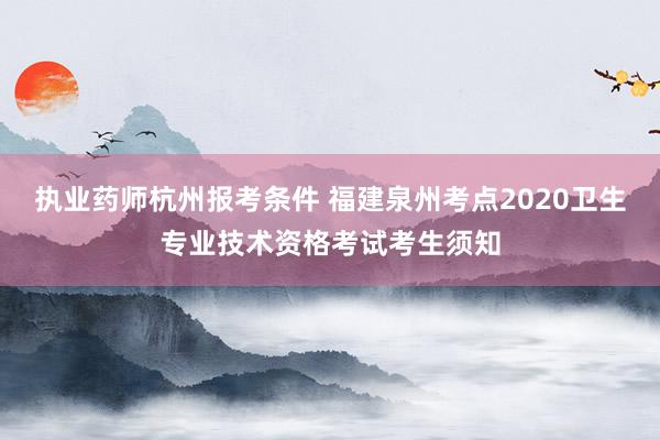 执业药师杭州报考条件 福建泉州考点2020卫生专业技术资格考试考生须知
