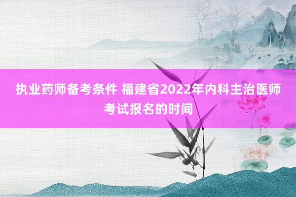 执业药师备考条件 福建省2022年内科主治医师考试报名的时间