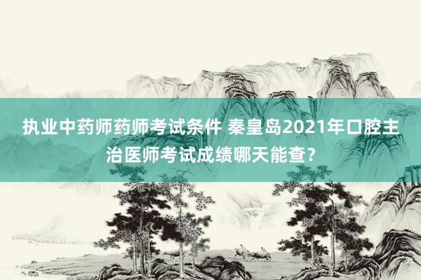 执业中药师药师考试条件 秦皇岛2021年口腔主治医师考试成绩哪天能查？