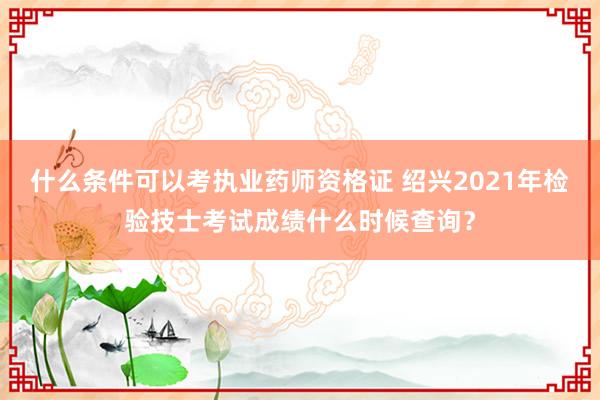 什么条件可以考执业药师资格证 绍兴2021年检验技士考试成绩什么时候查询？