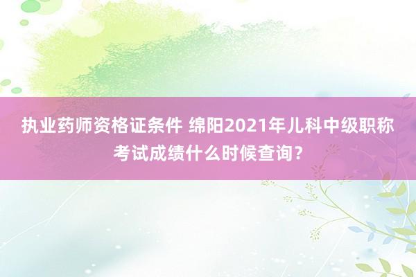 执业药师资格证条件 绵阳2021年儿科中级职称考试成绩什么时候查询？