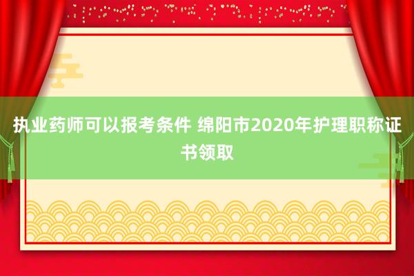 执业药师可以报考条件 绵阳市2020年护理职称证书领取