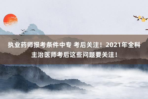 执业药师报考条件中专 考后关注！2021年全科主治医师考后这些问题要关注！