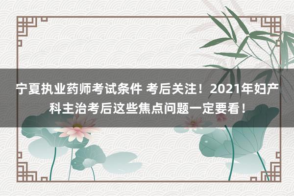 宁夏执业药师考试条件 考后关注！2021年妇产科主治考后这些焦点问题一定要看！