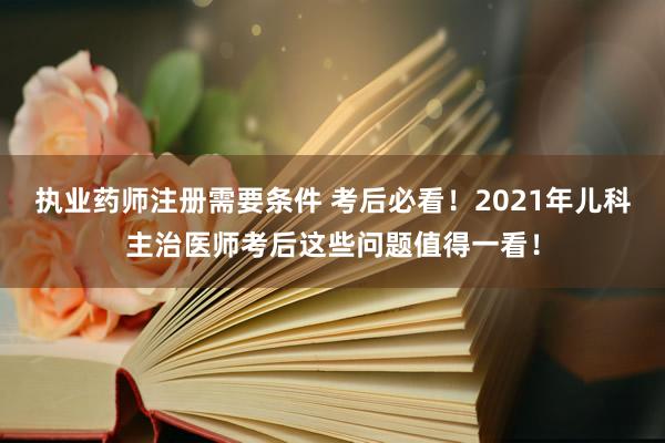 执业药师注册需要条件 考后必看！2021年儿科主治医师考后这些问题值得一看！