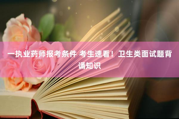 一执业药师报考条件 考生速看！卫生类面试题背诵知识